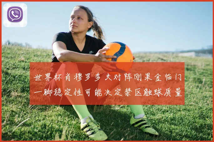 世界杯肖穆罗多夫对阵刚果金临门一脚稳定性可能决定禁区触球质量