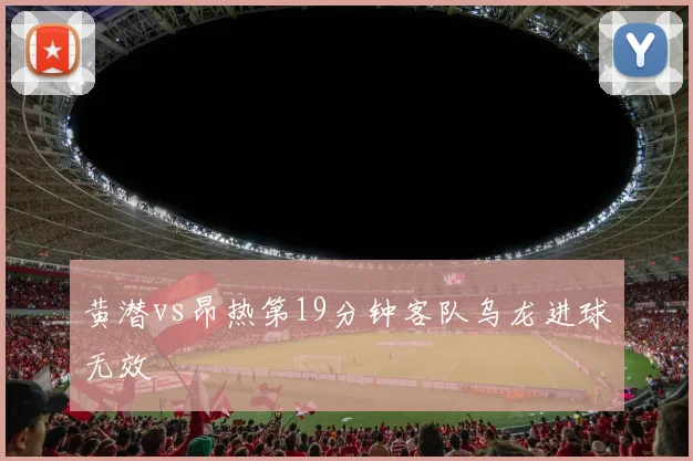 黄潜vs昂热第19分钟客队乌龙进球无效